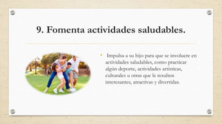 9. Fomenta actividades saludables.
• Impulsa a su hijo para que se involucre en
actividades saludables, como practicar
algún deporte, actividades artísticas,
culturales u otras que le resulten
interesantes, atractivas y divertidas.
 