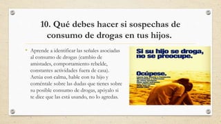 10. Qué debes hacer si sospechas de
consumo de drogas en tus hijos.
• Aprende a identificar las señales asociadas
al consumo de drogas (cambio de
amistades, comportamiento rebelde,
constantes actividades fuera de casa).
Actúa con calma, hable con tu hijo y
coméntale sobre las dudas que tienes sobre
su posible consumo de drogas, apóyalo si
te dice que las está usando, no lo agredas.
 