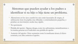 Síntomas que pueden ayudar a los padres a
identificar si su hijo o hija tiene un problema.
• Alteraciones en los ojos: cuando los ojos están inyectados de sangre, el
adolescente tiene las pupilas muy dilatadas o extremadamente pequeñas, o
produce un movimiento ocular muy rápido.
• Tos persistente
• Pérdida del apetito: Algunas drogas, como las anfetaminas, metanfetaminas o
la cocaína generan en el individuo una pérdida de apetito
• Aumento del apetito. Otras sustancias como la marihuana tienen el efecto
contrario, con ellas aumenta el apetito.
 