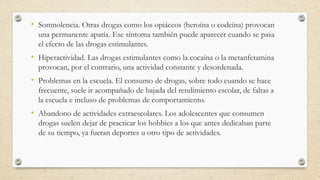 • Somnolencia. Otras drogas como los opiáceos (heroína o codeína) provocan
una permanente apatía. Ese síntoma también puede aparecer cuando se pasa
el efecto de las drogas estimulantes.
• Hiperactividad. Las drogas estimulantes como la cocaína o la metanfetamina
provocan, por el contrario, una actividad constante y desordenada.
• Problemas en la escuela. El consumo de drogas, sobre todo cuando se hace
frecuente, suele ir acompañado de bajada del rendimiento escolar, de faltas a
la escuela e incluso de problemas de comportamiento.
• Abandono de actividades extraescolares. Los adolescentes que consumen
drogas suelen dejar de practicar los hobbies a los que antes dedicaban parte
de su tiempo, ya fueran deportes u otro tipo de actividades.
 