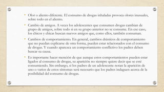 • Olor o aliento diferente. El consumo de drogas inhaladas provoca olores inusuales,
sobre todo en el aliento.
• Cambio de amigos. A veces los adolescentes que consumen drogas cambian de
grupo de amigos, sobre todo si en su grupo anterior no se consume. En ese caso,
los chicos y chicas buscan nuevos amigos que, como ellos, también consuman.
• Cambios de comportamiento. En general, cambios drásticos de comportamiento
que no puedan explicarse de otra forma, pueden estar relacionados con el consumo
de drogas. Y cuando aparezca un comportamiento conflictivo los padres deben
buscar su causa.
• Es importante hacer mención de que aunque estos comportamientos pueden estar
ligados al consumo de drogas, su aparición no siempre quiere decir que se esté
consumiendo. Sin embargo, si los padres de un adolescente notan la aparición de
uno o varios de estos síntomas será necesario que los padres indaguen acerca de la
posibilidad del consumo de drogas.
 