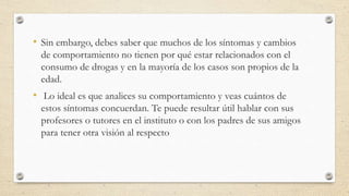 • Sin embargo, debes saber que muchos de los síntomas y cambios
de comportamiento no tienen por qué estar relacionados con el
consumo de drogas y en la mayoría de los casos son propios de la
edad.
• Lo ideal es que analices su comportamiento y veas cuántos de
estos síntomas concuerdan. Te puede resultar útil hablar con sus
profesores o tutores en el instituto o con los padres de sus amigos
para tener otra visión al respecto
 