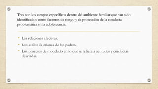 • Las relaciones afectivas.
• Los estilos de crianza de los padres.
• Los procesos de modelado en lo que se refiere a actitudes y conductas
desviadas.
Tres son los campos específicos dentro del ambiente familiar que han sido
identificados como factores de riesgo y de protección de la conducta
problemática en la adolescencia:
 