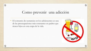 Como prevenir una adicción
• El consumo de sustancias en los adolescentes es una
de las preocupaciones más constantes en padres que
tienen hijos en esta etapa de la vida.
 
