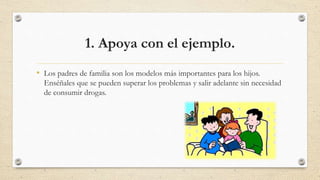 1. Apoya con el ejemplo.
• Los padres de familia son los modelos más importantes para los hijos.
Enséñales que se pueden superar los problemas y salir adelante sin necesidad
de consumir drogas.
 