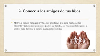 2. Conoce a los amigos de tus hijos.
• Motiva a tu hijo para que invite a sus amistades a tu casa cuando estés
presente y relaciónate con otros padres de familia, así podrán estar atentos y
unidos para detectar a tiempo cualquier problema.
 