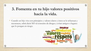3. Fomenta en tu hijo valores positivos
hacia la vida.
• Cuando un hijo vive con principios y valores claros y éstos se le refuerzan y
reconocen, sabrá decir NO al consumo de drogas y evitar amigos o lugares
que lo pongan en riesgo.
 