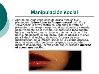 Manipulación social
   Agrupa aquellas conductas de acoso escolar que
    pretenden distorsionar la imagen social del niño y
    “envenenar” a otros contra él. Con ellas se trata de
    presentar una imagen negativa, distorsionada y cargada
    negativamente de la víctima. Se cuestiona todo cuanto
    hace o dice la víctima, o todo lo que no ha dicho ni ha
    hecho. No importa lo que haga, todo es utilizado y sirve
    para inducir el rechazo de otros. A causa de esta
    manipulación de la imagen social de la víctima acosada,
    muchos otros niños se suman al grupo de acoso de
    manera involuntaria, percibiendo que el acosado merece
    el acoso que recibe.
 