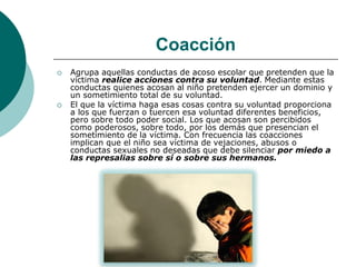 Coacción
   Agrupa aquellas conductas de acoso escolar que pretenden que la
    víctima realice acciones contra su voluntad. Mediante estas
    conductas quienes acosan al niño pretenden ejercer un dominio y
    un sometimiento total de su voluntad.
   El que la víctima haga esas cosas contra su voluntad proporciona
    a los que fuerzan o tuercen esa voluntad diferentes beneficios,
    pero sobre todo poder social. Los que acosan son percibidos
    como poderosos, sobre todo, por los demás que presencian el
    sometimiento de la víctima. Con frecuencia las coacciones
    implican que el niño sea víctima de vejaciones, abusos o
    conductas sexuales no deseadas que debe silenciar por miedo a
    las represalias sobre sí o sobre sus hermanos.
 