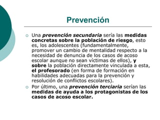 Prevención
   Una prevención secundaria sería las medidas
    concretas sobre la población de riesgo, esto
    es, los adolescentes (fundamentalmente,
    promover un cambio de mentalidad respecto a la
    necesidad de denuncia de los casos de acoso
    escolar aunque no sean víctimas de ellos), y
    sobre la población directamente vinculada a esta,
    el profesorado (en forma de formación en
    habilidades adecuadas para la prevención y
    resolución de conflictos escolares).
   Por último, una prevención terciaria serían las
    medidas de ayuda a los protagonistas de los
    casos de acoso escolar.
 