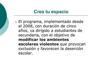 Crea tu espacio

   El programa, implementado desde
    el 2008, con duración de cinco
    años, va dirigido a estudiantes de
    secundaria, con el objetivo de
    modificar los ambientes
    escolares violentos que provocan
    exclusión y favorecen la deserción
    escolar.
 