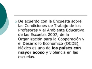    De acuerdo con la Encuesta sobre
    las Condiciones de Trabajo de los
    Profesores y el Ambiente Educativo
    de las Escuelas 2007, de la
    Organización para la Cooperación y
    el Desarrollo Económico (OCDE),
    México es uno de los países con
    mayor acoso y violencia en las
    escuelas.
 
