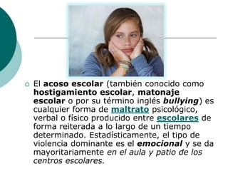    El acoso escolar (también conocido como
    hostigamiento escolar, matonaje
    escolar o por su término inglés bullying) es
    cualquier forma de maltrato psicológico,
    verbal o físico producido entre escolares de
    forma reiterada a lo largo de un tiempo
    determinado. Estadísticamente, el tipo de
    violencia dominante es el emocional y se da
    mayoritariamente en el aula y patio de los
    centros escolares.
 