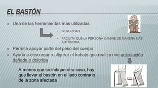 EL BASTÓN
 Una de las herramientas más utilizadas
 Permite apoyar parte del peso del cuerpo
 Ayuda a descargar o aligerar el trabajo que realiza una articulación
dañada o dolorida
• SEGURIDAD
• FACILITA QUE LA PERSONA CAMINE DE MANERA MÁS
AUTÓNOMA
A menos que se indique otra cosa, hay
que llevar el bastón en el lado contrario
de la zona afectada
 