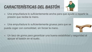 CARACTERÍSTICAS DEL BASTÓN
 Una empuñadura lo suficientemente ancha para que ayude a repartir la
presión que recibe la mano.
 Una empuñadura lo suficientemente gruesa para que se
pueda coger con comodidad, sin forzar la mano.
 Un taco de goma para garantizar una buena estabilidad y seguridad al
apoyar el bastón en el suelo.
 