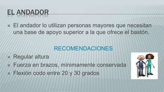 EL ANDADOR
 El andador lo utilizan personas mayores que necesitan
una base de apoyo superior a la que ofrece el bastón.
RECOMENDACIONES
 Regular altura
 Fuerza en brazos, mínimamente conservada
 Flexión codo entre 20 y 30 grados
 