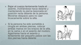 Bajar el cuerpo lentamente hasta el
asiento, inclinándose hacia delante y
manteniendo la pierna lesionada en
posición recta delante de la persona.
Moverse despacio para no caer
bruscamente sobre la silla.
 Si la persona ha sido sometida a
cirugía en ambas piernas, colocar
ambas manos en los brazos de la silla,
en la cama o en el asiento del inodoro.
Agacharse hacia el asiento y
lentamente dar pequeño pasos con las
dos piernas hacia delante
 