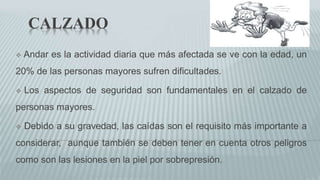 CALZADO
 Andar es la actividad diaria que más afectada se ve con la edad, un
20% de las personas mayores sufren dificultades.
 Los aspectos de seguridad son fundamentales en el calzado de
personas mayores.
 Debido a su gravedad, las caídas son el requisito más importante a
considerar, aunque también se deben tener en cuenta otros peligros
como son las lesiones en la piel por sobrepresión.
 