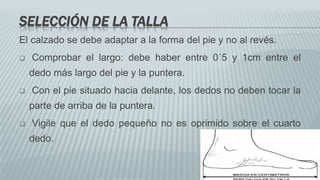SELECCIÓN DE LA TALLA
El calzado se debe adaptar a la forma del pie y no al revés.
 Comprobar el largo: debe haber entre 0´5 y 1cm entre el
dedo más largo del pie y la puntera.
 Con el pie situado hacia delante, los dedos no deben tocar la
parte de arriba de la puntera.
 Vigile que el dedo pequeño no es oprimido sobre el cuarto
dedo.
 