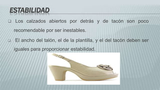 ESTABILIDAD
 Los calzados abiertos por detrás y de tacón son poco
recomendable por ser inestables.
 El ancho del talón, el de la plantilla, y el del tacón deben ser
iguales para proporcionar estabilidad.
 