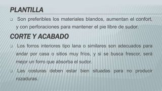 PLANTILLA
 Son preferibles los materiales blandos, aumentan el confort,
y con perforaciones para mantener el pie libre de sudor.
CORTE Y ACABADO
 Los forros interiores tipo lana o similares son adecuados para
andar por casa o sitios muy fríos, y si se busca frescor, será
mejor un forro que absorba el sudor.
 Las costuras deben estar bien situadas para no producir
rozaduras.
 