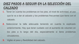 DIEZ PASOS A SEGUIR EN LA SELECCIÓN DEL
CALZADO
1. Tener en cuenta los problemas en los pies, el nivel de actividad, el uso
que le va a dar al calzado y los problemas frecuentes que tiene con el
calzado.
2. Seleccionar la talla adecuada teniendo en cuenta lo explicado
anteriormente. Hay que tener cuidado con el aumento de volumen en
los pies a lo largo del día, especialmente si tiene problemas
circulatorios.
3. Vigilar el peso y flexibilidad del calzado.
 
