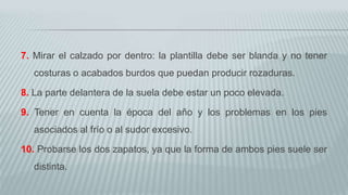 7. Mirar el calzado por dentro: la plantilla debe ser blanda y no tener
costuras o acabados burdos que puedan producir rozaduras.
8. La parte delantera de la suela debe estar un poco elevada.
9. Tener en cuenta la época del año y los problemas en los pies
asociados al frío o al sudor excesivo.
10. Probarse los dos zapatos, ya que la forma de ambos pies suele ser
distinta.
 