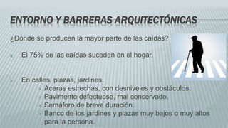 ENTORNO Y BARRERAS ARQUITECTÓNICAS
¿Dónde se producen la mayor parte de las caídas?
a. El 75% de las caídas suceden en el hogar.
b. En calles, plazas, jardines.
 Aceras estrechas, con desniveles y obstáculos.
 Pavimento defectuoso, mal conservado.
 Semáforo de breve duración.
 Banco de los jardines y plazas muy bajos o muy altos
para la persona.
 