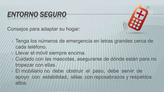 ENTORNO SEGURO
Consejos para adaptar su hogar:
 Tenga los números de emergencia en letras grandes cerca de
cada teléfono.
 Llevar el móvil siempre encima.
 Cuidado con las mascotas, asegurarse de dónde están para no
tropezar con ellas.
 El mobiliario no debe obstruir el paso, debe servir de
apoyo con estabilidad, sillas con reposabrazos y respaldos
altos.
 