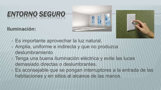 ENTORNO SEGURO
Iluminación:
 Es importante aprovechar la luz natural.
 Amplia, uniforme e indirecta y que no produzca
deslumbramiento
 Tenga una buena iluminación eléctrica y evite las luces
demasiado directas o deslumbrantes.
 Es aconsejable que se pongan interruptores a la entrada de las
habitaciones y en sitios al alcance de las manos.
 