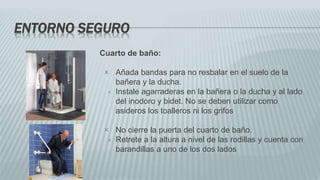 ENTORNO SEGURO
Cuarto de baño:
 Añada bandas para no resbalar en el suelo de la
bañera y la ducha.
 Instale agarraderas en la bañera o la ducha y al lado
del inodoro y bidet. No se deben utilizar como
asideros los toalleros ni los grifos
 No cierre la puerta del cuarto de baño.
 Retrete a la altura a nivel de las rodillas y cuenta con
barandillas a uno de los dos lados
 