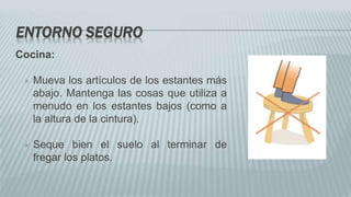 ENTORNO SEGURO
Cocina:
 Mueva los artículos de los estantes más
abajo. Mantenga las cosas que utiliza a
menudo en los estantes bajos (como a
la altura de la cintura).
 Seque bien el suelo al terminar de
fregar los platos.
 