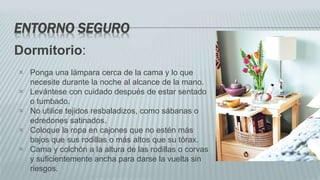 ENTORNO SEGURO
Dormitorio:
 Ponga una lámpara cerca de la cama y lo que
necesite durante la noche al alcance de la mano.
 Levántese con cuidado después de estar sentado
o tumbado.
 No utilice tejidos resbaladizos, como sábanas o
edredones satinados.
 Coloque la ropa en cajones que no estén más
bajos que sus rodillas o más altos que su tórax.
 Cama y colchón a la altura de las rodillas o corvas
y suficientemente ancha para darse la vuelta sin
riesgos.
 