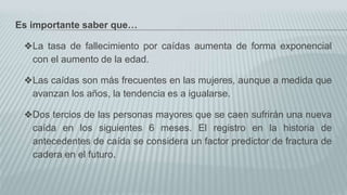 Es importante saber que…
❖La tasa de fallecimiento por caídas aumenta de forma exponencial
con el aumento de la edad.
❖Las caídas son más frecuentes en las mujeres, aunque a medida que
avanzan los años, la tendencia es a igualarse.
❖Dos tercios de las personas mayores que se caen sufrirán una nueva
caída en los siguientes 6 meses. El registro en la historia de
antecedentes de caída se considera un factor predictor de fractura de
cadera en el futuro.
 