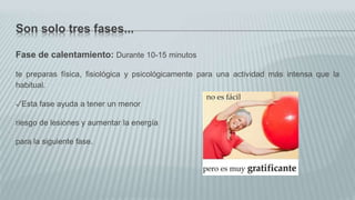 Son solo tres fases...
Fase de calentamiento: Durante 10-15 minutos
te preparas física, fisiológica y psicológicamente para una actividad más intensa que la
habitual.
✓Esta fase ayuda a tener un menor
riesgo de lesiones y aumentar la energía
para la siguiente fase.
 