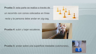 Prueba 3: esta parte se realiza a través de
un recorrido con conos colocados en línea
recta y la persona debe andar en zig-zag.
Prueba 4: subir y bajar escaleras.
Prueba 5: andar sobre una superficie inestable (colchoneta).
 