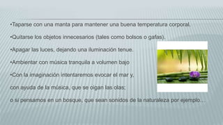 •Taparse con una manta para mantener una buena temperatura corporal.
•Quitarse los objetos innecesarios (tales como bolsos o gafas).
•Apagar las luces, dejando una iluminación tenue.
•Ambientar con música tranquila a volumen bajo
•Con la imaginación intentaremos evocar el mar y,
con ayuda de la música, que se oigan las olas;
o si pensamos en un bosque, que sean sonidos de la naturaleza por ejemplo…
 