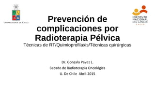 Prevención de
complicaciones por
Radioterapia Pélvica
Técnicas de RT/Quimioprofilaxis/Técnicas quirúrgicas
Dr. Gonzalo Pavez L.
Becado de Radioterapia Oncológica
U. De Chile Abril-2015
 