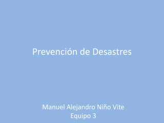 Prevención de Desastres 
Manuel Alejandro Niño Vite 
Equipo 3 
 