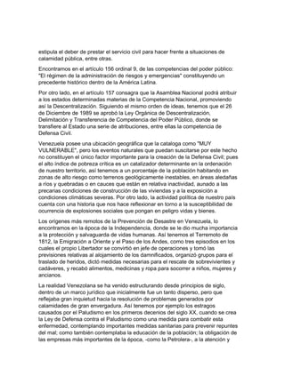 estipula el deber de prestar el servicio civil para hacer frente a situaciones de
calamidad pública, entre otras.
Encontramos en el artículo 156 ordinal 9, de las competencias del poder público:
"El régimen de la administración de riesgos y emergencias" constituyendo un
precedente histórico dentro de la América Latina.
Por otro lado, en el artículo 157 consagra que la Asamblea Nacional podrá atribuir
a los estados determinadas materias de la Competencia Nacional, promoviendo
así la Descentralización. Siguiendo el mismo orden de ideas, tenemos que el 26
de Diciembre de 1989 se aprobó la Ley Orgánica de Descentralización,
Delimitación y Transferencia de Competencia del Poder Público, donde se
transfiere al Estado una serie de atribuciones, entre ellas la competencia de
Defensa Civil.
Venezuela posee una ubicación geográfica que la cataloga como "MUY
VULNERABLE", pero los eventos naturales que puedan suscitarse por este hecho
no constituyen el único factor importante para la creación de la Defensa Civil; pues
el alto índice de pobreza crítica es un catalizador determinante en la ordenación
de nuestro territorio, así tenemos a un porcentaje de la población habitando en
zonas de alto riesgo como terrenos geológicamente inestables, en áreas aledañas
a ríos y quebradas o en cauces que están en relativa inactividad, aunado a las
precarias condiciones de construcción de las viviendas y a la exposición a
condiciones climáticas severas. Por otro lado, la actividad política de nuestro país
cuenta con una historia que nos hace reflexionar en torno a la susceptibilidad de
ocurrencia de explosiones sociales que pongan en peligro vidas y bienes.
Los orígenes más remotos de la Prevención de Desastre en Venezuela, lo
encontramos en la época de la Independencia, donde se le dio mucha importancia
a la protección y salvaguarda de vidas humanas. Así tenemos el Terremoto de
1812, la Emigración a Oriente y el Paso de los Andes, como tres episodios en los
cuales el propio Libertador se convirtió en jefe de operaciones y tomó las
previsiones relativas al alojamiento de los damnificados, organizó grupos para el
traslado de heridos, dictó medidas necesarias para el rescate de sobrevivientes y
cadáveres, y recabó alimentos, medicinas y ropa para socorrer a niños, mujeres y
ancianos.
La realidad Venezolana se ha venido estructurando desde principios de siglo,
dentro de un marco jurídico que inicialmente fue un tanto disperso, pero que
reflejaba gran inquietud hacia la resolución de problemas generados por
calamidades de gran envergadura. Así tenemos por ejemplo los estragos
causados por el Paludismo en los primeros decenios del siglo XX, cuando se crea
la Ley de Defensa contra el Paludismo como una medida para combatir esta
enfermedad, contemplando importantes medidas sanitarias para prevenir repuntes
del mal; como también contemplaba la educación de la población; la obligación de
las empresas más importantes de la época, -como la Petrolera-, a la atención y
 