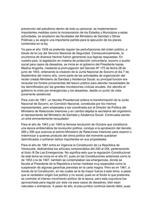 prevención del paludismo dentro de todo su personal; se implementaron
importantes medidas como la incorporación de los Estados y Municipios a estas
actividades, se ampliaron las facultades del Ministerio de Sanidad y Obras
Públicas y se asignó una importante partida para la ejecución de los planes
contenidos en la ley
Ya para el año 1938 se pretende regular las perturbaciones del orden público, a
través de la Ley del Servicio Nacional de Seguridad. Consecuencialmente, la
ocurrencia de diversos hechos fueron generando sus lógicas respuestas. En
nuestro país, la legislación en materia de protección comunitaria, socorro o auxilio
social para casos de desastres, se inicia en el gobierno del Presidente Isaías
Medina Angarita, mediante la promulgación del Decreto Nº 175 de fecha 28 de
junio de 1943, ordenando la creación de la Junta Nacional de Socorro el día 7 de
Septiembre del mismo año, como parte de las actividades de organización del
recién creado Ministerio de Sanidad y Asistencia Social; su principal función era
recaudar los fondos provenientes del tesoro público para atender necesidades de
los damnificados por las grandes inundaciones cíclicas anuales. Así atendía el
gobierno la crisis por emergencias y los desastres, desde un punto de vista
puramente asistencial.
Para Julio de 1961, un decreto Presidencial ordena la transformación de la Junta
Nacional de Socorro, en Comisión Nacional, constituida por los mismos
representantes, pero empezaba a ser coordinada por el Director de Política del
Ministerio de Relaciones Interiores y en cambio dejaba la secretaría del organismo
al representante del Ministerio de Sanidad y Asistencia Social. Continuaba siendo
un ente eminentemente recaudador.
Para el año de 1943 y en 1945 la famosa revolución de Octubre que constituiría
una época emblemática de revolución política, condujo a la aprobación del decreto
289 y 290 que autoriza al extinto Ministerio de Relaciones Interiores para resarcir o
indemnizar a quienes producto del clima político del momento quedaran
damnificados o sufrieran daños importantes en sus propiedades.
Para el año de 1961 entra en Vigencia la Constitución de La República de
Venezuela, dedicándole los artículos comprendidos del 240 al 244, perteneciente
al título IX De Las Emergencias. No significa esto que la regulación Constitucional
de este tema se inicia en el año 61, pues en las Constituciones anteriores como la
de 1953 o la de 1947, también se contemplaban las emergencias, donde se
faculta al Presidente de la República a tomar medidas muy especiales como la
suspensión de algunas garantías previstas en la carta magna. Pero es en 1961, a
través de la Constitución, en las cuales se le da mayor fuerza a este tema, a pesar
que el verdadero origen fue político y no social, pues en el fondo lo que pretendía
es controlar el intenso movimiento político de la época, pero esta coyuntura fue
aprovechada para regular por esta vía esos casos de desastres, bien sean
naturales o antrópicos. A pesar de ello, el piso jurídico continúa siendo débil, pues
 