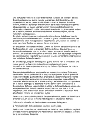 una estructura destinada a asistir a las víctimas civiles de los conflictos bélicos.
Durante esta segunda guerra mundial se organizan distintos sistemas de
protección civil, de los cuales el más difundido es el de "Defensa Antiaérea
Pasiva", destinada a proteger a la comunidad de la afectación producida por los
ataques aéreos, los cuales alcanzaron gran violencia debido al desarrollo
alcanzado por la aviación militar. Aunque estos serían los orígenes que se señalan
en la historia, podemos encontrar antecedentes aún más antiguos, que se
remontan a siglos pasados.
En efecto, se le atribuye como primer antecedente formal de la Prevención de
Desastre aproximadamente en 1830, durante la guerra civil norteamericana y es
precisamente en un municipio donde nace Defensa Civil, cuando los vecinos se
unen para hacer frente a los ataques de sus enemigos.
Se encuentran situaciones similares. Durante los ataques de los aborígenes a los
fuertes criollos, en estos se organizan distintos sistemas de prevención; en
las invasiones inglesas, cuando el mismo pueblo se organiza en defensa de la
ciudad. Con lo que se concluye que el individuo en su afán de proteger su especie,
se organiza cuando ve peligrar su seguridad, su vida; ejerciendo la autoprotección,
que es la base de la defensa civil.
Es en este siglo, después de la segunda guerra mundial y en el contexto de una
nueva guerra fría, la primera legislación completa para enfrentar a
la planificación de emergencias fue la Ley de Defensa Civil Federal de 1950 de
los Estados Unidos.
Con esta legislación lo que se pretendía era que proporcionara un Sistema de
defensa civil para la protección de la vida y de la propiedad. A pesar que dicha
legislación indicaba que la estructura organizativa a desarrollar para la defensa
civil se podía utilizar para proporcionar auxilio y asistencia a otras catástrofes
diferentes a las causadas por el ataque enemigo, estaba centrada principalmente
en el ataque enemigo y el desarrollo de dicha defensa civil se le asignó a la
Secretaría de Defensa. La posibilidad de utilizar la Defensa Civil para aplicar a las
emergencias civiles se institucionalizó en una "doctrina dual o de la doble
imposición", pero esa dualidad estaba enmarcada dentro de la aplicación de la
planificación militar a las emergencias civiles.
Teoría dual o de la doble imposición: Esta teoría consiste, dentro del ámbito de la
Defensa Civil, en aplicar el mismo método para dos situaciones distintas:
1-Para reducir los efectos de situaciones resultantes de la guerra.
2-Para la atención de los desastres naturales o antrópicos.
Debido a las consecuencias catastróficas del sismo de 1985, en México surgieron
diversas iniciativas para crear una institución que estudiara los aspectos técnicos
de la prevención de desastres.
 