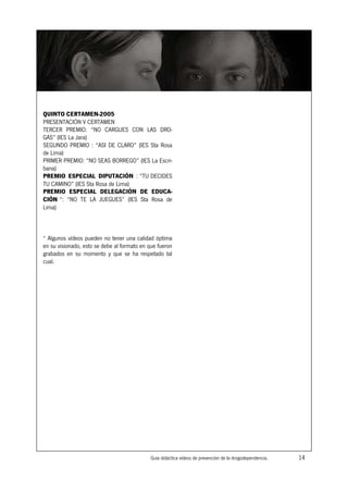 QUINTO CERTAMEN-2005
PRESENTACIÓN V CERTAMEN
TERCER PREMIO: “NO CARGUES CON LAS DRO-
GAS” (IES La Jara)
SEGUNDO PREMIO : “ASI DE CLARO” (IES Sta Rosa
de Lima)
PRIMER PREMIO: “NO SEAS BORREGO” (IES La Escri-
bana)
PREMIO ESPECIAL DIPUTACIÓN : ”TU DECIDES
TU CAMINO” (IES Sta Rosa de Lima)
PREMIO ESPECIAL DELEGACIÓN DE EDUCA-
CIÓN “: “NO TE LA JUEGUES” (IES Sta Rosa de
Lima)



* Algunos vídeos pueden no tener una calidad óptima
en su visionado, esto se debe al formato en que fueron
grabados en su momento y que se ha respetado tal
cual.




                                             Guía didáctica vídeos de prevención de la drogodependencia.   14
 