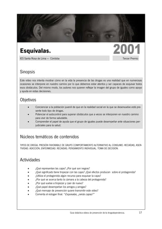 Esquívalas.
IES Santa Rosa de Lima — Córdoba                                                                     Tercer Premio



Sinopsis
Este vídeo nos intenta mostrar cómo en la vida la presencia de las drogas es una realidad que en numerosas
ocasiones se interpone en nuestro camino por lo que debemos estar atentos y ser capaces de esquivar todos
esos obstáculos. Del mismo modo, los autores nos quieren reflejar la imagen del grupo de iguales como apoyo
y ayuda en estas decisiones.


Objetivos
      •      Concienciar a la población juvenil de que en la realidad social en la que se desenvuelve está pre-
             sente todo tipo de drogas.
      •      Potenciar el autocontrol para superar obstáculos que a veces se interponen en nuestro camino
             para vivir de forma saludable.
      •      Comprender el papel de ayuda que el grupo de iguales puede desempeñar ante situaciones per-
             judiciales para la salud.



Núcleos temáticos de contenidos
TIPOS DE DROGA. PRESIÓN FAVORABLE DE GRUPO COMPORTAMIENTO ALTERNATIVO AL CONSUMO. RECAÍDAS, ASER-
TIVIDAD. ADICCIÓN, ENFERMEDAD. RECAIDAS. PENSAMIENTO INDIVIDUAL. TOMA DE DECISIÓN.



Actividades
      •      ¿Qué representan las cajas? ¿Por qué son negras?
      •      ¿Qué significado tiene tropezar con las cajas? ¿Qué efectos producen sobre el protagonista?
      •      ¿Utiliza el protagonista algún recurso para esquivar la cajas?
      •      ¿Por qué se acerca tanto la cámara a la cabeza del protagonista?
      •      ¿Por qué vuelve a tropezar y caer de nuevo?
      •      ¿Qué papel desempeñan los amigos y amigas?
      •      ¿Qué mensaje de prevención quiere transmitir este vídeo?
      •      Comenta el eslogan final. “Esquívalas, ¿serás capaz?”




                                             Guía didáctica vídeos de prevención de la drogodependencia.             17
 