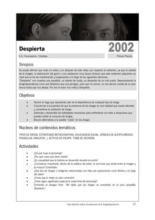 Despierta
C.C. Ferroviarios - Córdoba                                                                          Primer Premio


Sinopsis
Se puede afirmar que hubo un antes y un después de este vídeo con respecto al certamen, ya que la calidad
de la imagen, la elaboración del guión y una realización muy buena hicieron que este certamen adquiriera un
nivel que se ha ido manteniendo y progresando a lo largo de las siguientes ediciones.
“Despierta” nos muestra una pesadilla, un intento de huida, un despertar de un mal sueño. Representando la
drogodependencia como ese fantasma que nos persigue, pero que no vemos, no nos damos cuenta de su exis-
tencia hasta que nos atrapa. Por eso el autor nos invita a Despertar.

Objetivos
       •      Asumir el riego que representa caer en la dependencia de cualquier tipo de droga.
       •      Concienciar a la juventud de que la presencia de las drogas es una realidad que puede afectarle
              y convertirse en población de riesgo.
       •      Estimular y desarrollar las habilidades necesarias para enfrentarse con éxito a situaciones que
              puedan invitar al consumo de drogas.
       •      Buscar alternativas a la posible “caída” en las drogas.

Núcleos de contenidos temáticos
TIPOS DE DROGA. ESTRATEGIAS METACOGNITIVAS. DELICUENCIA SOCIAL. SEÑALES DE ALERTA (MIEDOS,
PESADILLAS, ANGUSTIA…). ACTITUD DE ESCAPE. TOMA DE DECISIÓN.


Actividades
       •      ¿De qué huye el personaje?
       •      ¿Por qué crees que tiene miedo?
       •      ¿Es casualidad que la historia se desarrolle durante la noche?
       •      ¿Consideras importante, dentro de la estética del vídeo, la sincronía que existe entre la imagen y
              la música? Coméntalo.
       •      ¿Que tipo de drogas o imágenes relacionadas con ellas van apareciendo como flashes a lo largo
              del vídeo?
       •      ¿Crees que lo mejor es salir corriendo?.
       •      ¿Tiene algún significado especial la caída final del personaje?
       •      Comentar el eslogan final: “No dejes que las drogas se conviertan en tu peor pesadilla.
              Despierta”.




                                             Guía didáctica vídeos de prevención de la drogodependencia.             27
 