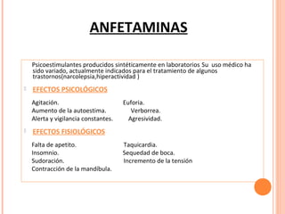 ANFETAMINAS
Psicoestimulantes producidos sintéticamente en laboratorios Su uso médico ha
sido variado, actualmente indicados para el tratamiento de algunos
trastornos(narcolepsia,hiperactividad )


EFECTOS PSICOLÓGICOS
Agitación.
Aumento de la autoestima.
Alerta y vigilancia constantes.



Euforia.
Verborrea.
Agresividad.

EFECTOS FISIOLÓGICOS
Falta de apetito.
Insomnio.
Sudoración.
Contracción de la mandíbula.

Taquicardia.
Sequedad de boca.
Incremento de la tensión

 