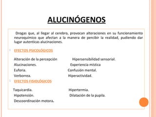 ALUCINÓGENOS
Drogas que, al llegar al cerebro, provocan alteraciones en su funcionamiento
neuroquímico que afectan a la manera de percibir la realidad, pudiendo dar
lugar autenticas alucinaciones.


EFECTOS PSICOLÓGICOS
Hipersensibilidad sensorial.
Experiencia mística
Confusión mental.
Hiperactividad.



Alteración de la percepción
Alucinaciones.
Euforia.
Verborrea.
EFECTOS FISIOLÓGICOS
Taquicardia.
Hipotensión.
Descoordinación motora.

Hipertermia.
Dilatación de la pupila.

 