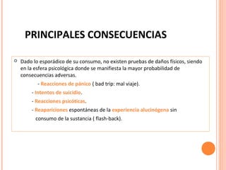 PRINCIPALES CONSECUENCIAS


Dado lo esporádico de su consumo, no existen pruebas de daños físicos, siendo
en la esfera psicológica donde se manifiesta la mayor probabilidad de
consecuencias adversas.
- Reacciones de pánico ( bad trip: mal viaje).
- Intentos de suicidio.
- Reacciones psicóticas.
- Reapariciones espontáneas de la experiencia alucinógena sin
consumo de la sustancia ( flash-back).

 