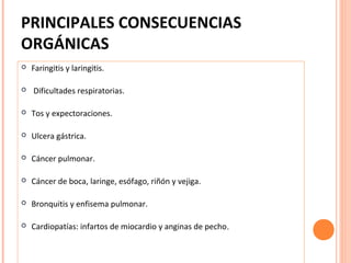 PRINCIPALES CONSECUENCIAS
ORGÁNICAS




Faringitis y laringitis.
Dificultades respiratorias.



Tos y expectoraciones.



Ulcera gástrica.



Cáncer pulmonar.



Cáncer de boca, laringe, esófago, riñón y vejiga.



Bronquitis y enfisema pulmonar.



Cardiopatías: infartos de miocardio y anginas de pecho.

 