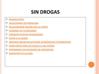 SIN DROGAS


PASARLO BIEN



SOLUCIONAR UN PROBLEMA



RELACIONARSE MEJOR CON LA GENTE



EVADIRSE DE LA REALIDAD



CONOCER NUEVAS SENSACIONES



ESTAR A LA MODA



OBTENER MEJOR RESULTADOS ACADÉMICOS O DEPORTIVOS



TENER ÉXITO CON LAS CHICAS O LOS CHICOS



INTEGRARSE EN UN GRUPO DE AMIGOS/AS



DISFRUTAR DE LA VIDA

 